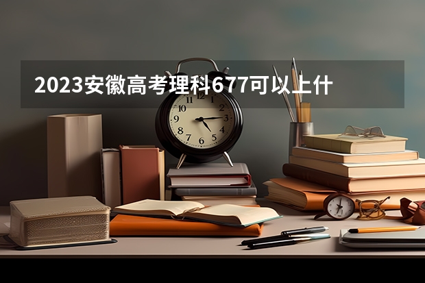 2023安徽高考理科677可以上什么大学