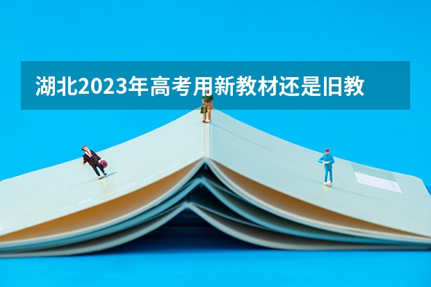 湖北2023年高考用新教材还是旧教材（湖北2023年高考用新教材还是旧教材）